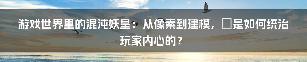 游戏世界里的混沌妖皇:从像素到建模,牠是如何统治玩家内心的?
