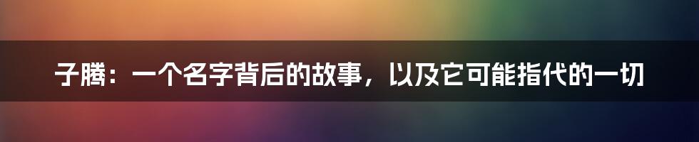 子腾:一个名字背后的故事,以及它可能指代的一切
