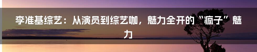 李准基综艺：从演员到综艺咖，魅力全开的“疯子”魅力