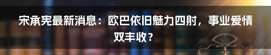 宋承宪最新消息:欧巴依旧魅力四射,事业爱情双丰收?