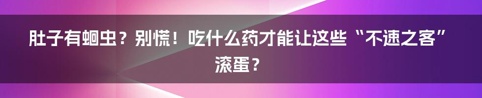 肚子有蛔虫?别慌!吃什么药才能让这些“不速之客”滚蛋?