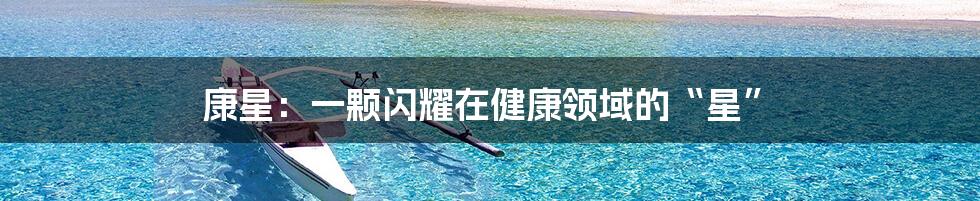 康星:一颗闪耀在健康领域的“星”