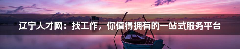 辽宁人才网:找工作,你值得拥有的一站式服务平台