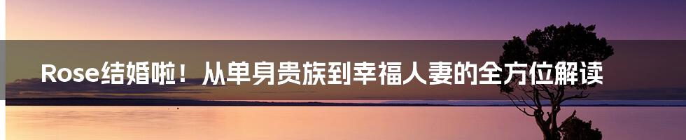 Rose结婚啦!从单身贵族到幸福人妻的全方位解读