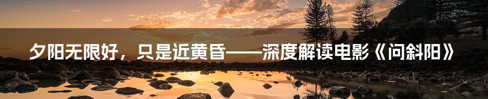 夕阳无限好,只是近黄昏——深度解读电影《问斜阳》