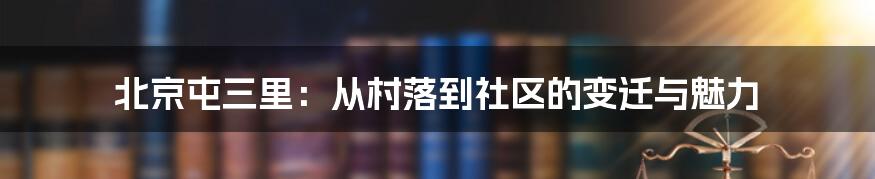 北京屯三里:从村落到社区的变迁与魅力