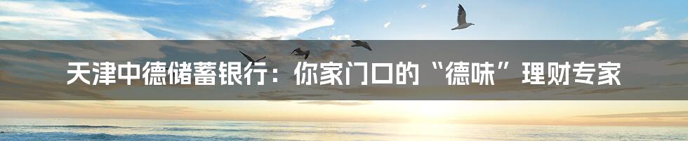 天津中德储蓄银行:你家门口的“德味”理财专家