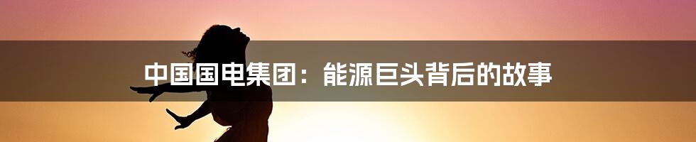 中国国电集团:能源巨头背后的故事