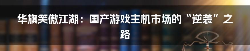 华旗笑傲江湖:国产游戏主机市场的“逆袭”之路