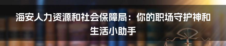 海安人力资源和社会保障局:你的职场守护神和生活小助手