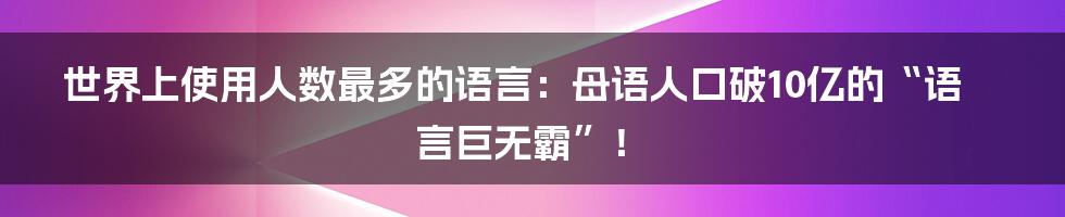 世界上使用人数最多的语言:母语人口破10亿的“语言巨无霸”!