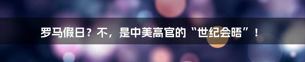 罗马假日?不,是中美高官的“世纪会晤”!