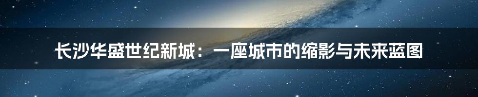 长沙华盛世纪新城:一座城市的缩影与未来蓝图