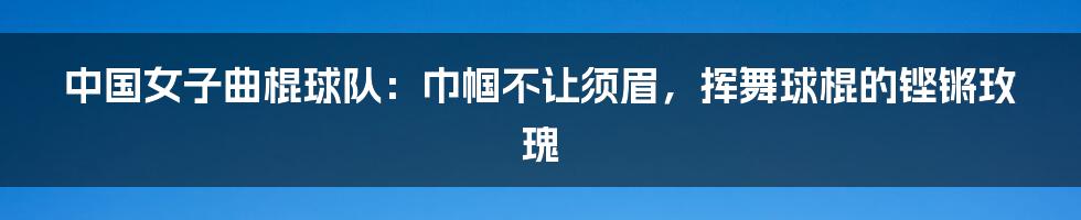 中国女子曲棍球队：巾帼不让须眉，挥舞球棍的铿锵玫瑰