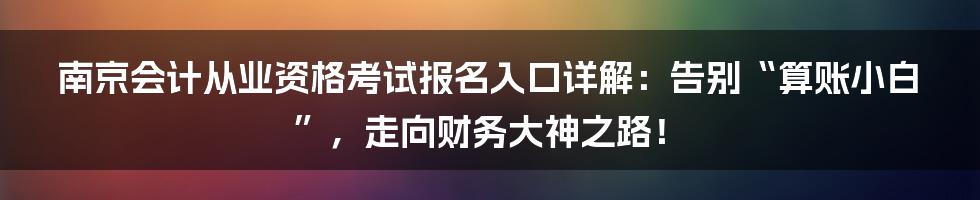 南京会计从业资格考试报名入口详解:告别“算账小白”,走向财务大神之路!