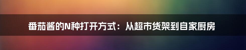 番茄酱的N种打开方式:从超市货架到自家厨房