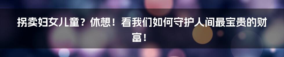 拐卖妇女儿童?休想!看我们如何守护人间最宝贵的财富!