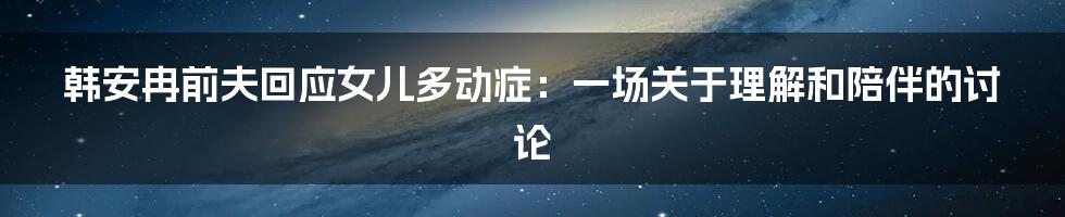 韩安冉前夫回应女儿多动症:一场关于理解和陪伴的讨论