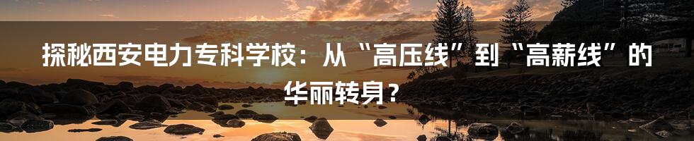 探秘西安电力专科学校:从“高压线”到“高薪线”的华丽转身?