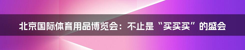 北京国际体育用品博览会：不止是“买买买”的盛会