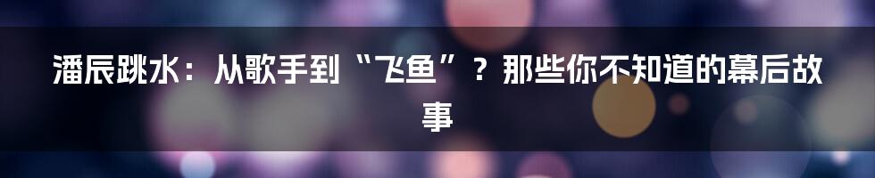 潘辰跳水:从歌手到“飞鱼”?那些你不知道的幕后故事