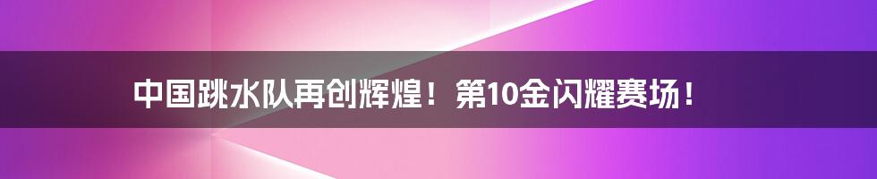 中国跳水队再创辉煌！第10金闪耀赛场！