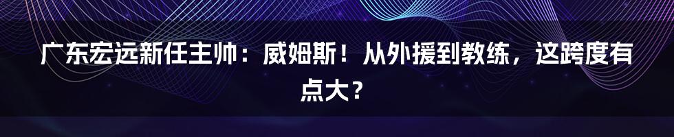 广东宏远新任主帅:威姆斯!从外援到教练,这跨度有点大?