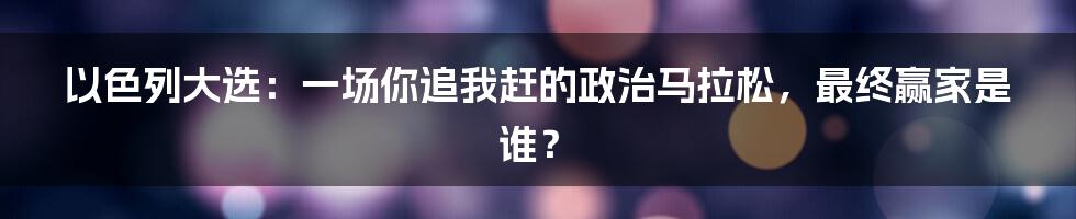 以色列大选:一场你追我赶的政治马拉松,最终赢家是谁?