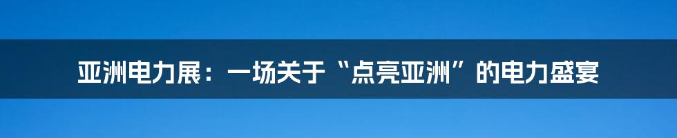 亚洲电力展:一场关于“点亮亚洲”的电力盛宴