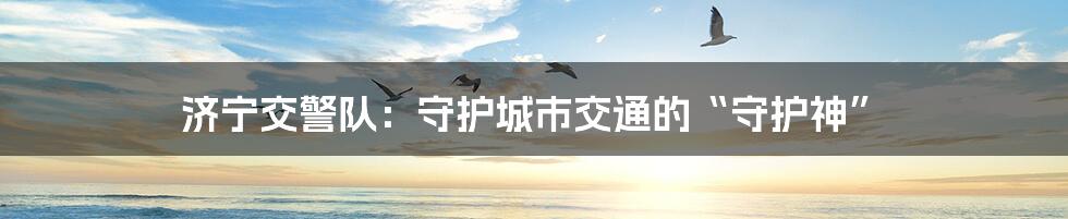 济宁交警队:守护城市交通的“守护神”