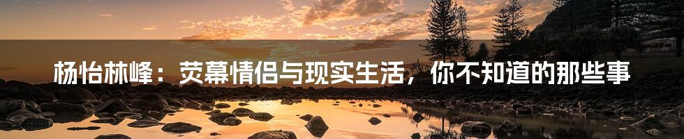 杨怡林峰:荧幕情侣与现实生活,你不知道的那些事