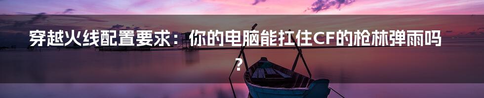 穿越火线配置要求:你的电脑能扛住CF的枪林弹雨吗?