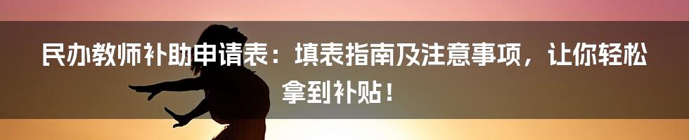 民办教师补助申请表:填表指南及注意事项,让你轻松拿到补贴!