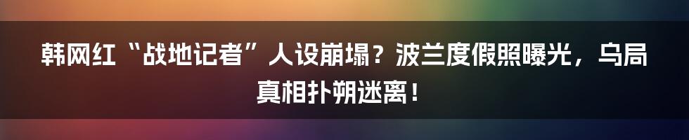 韩网红“战地记者”人设崩塌?波兰度假照曝光,乌局真相扑朔迷离!