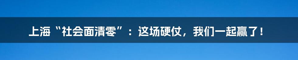 上海“社会面清零”：这场硬仗，我们一起赢了！