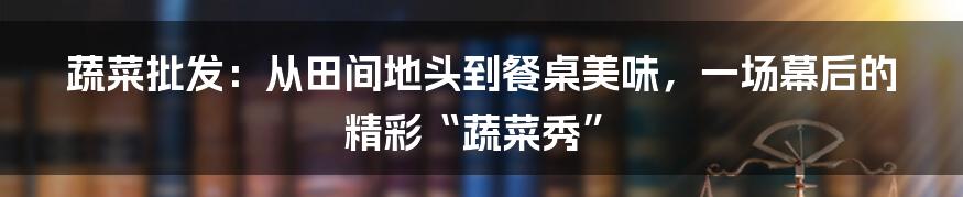 蔬菜批发:从田间地头到餐桌美味,一场幕后的精彩“蔬菜秀”