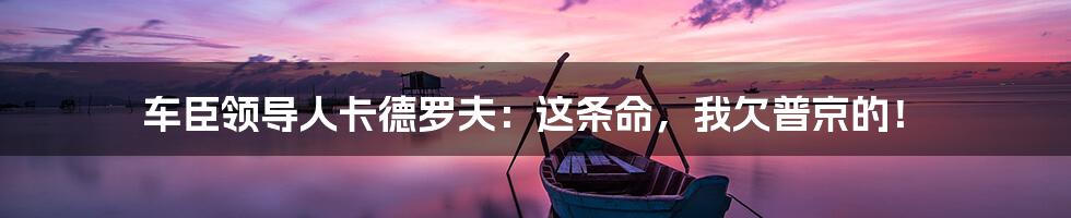 车臣领导人卡德罗夫:这条命,我欠普京的!