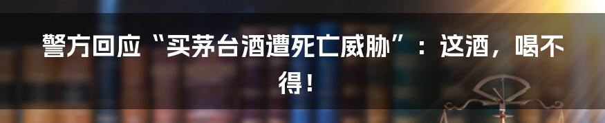 警方回应“买茅台酒遭死亡威胁”:这酒,喝不得!