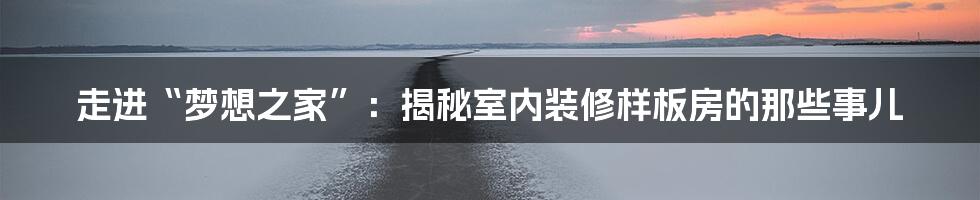 走进“梦想之家”:揭秘室内装修样板房的那些事儿