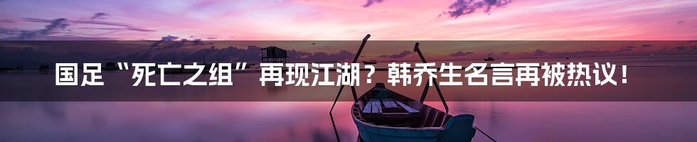 国足“死亡之组”再现江湖?韩乔生名言再被热议!