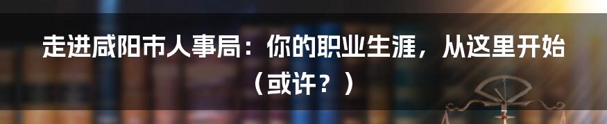 走进咸阳市人事局:你的职业生涯,从这里开始(或许?)