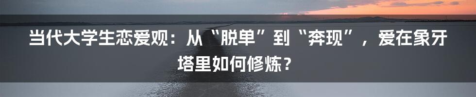 当代大学生恋爱观:从“脱单”到“奔现”,爱在象牙塔里如何修炼?