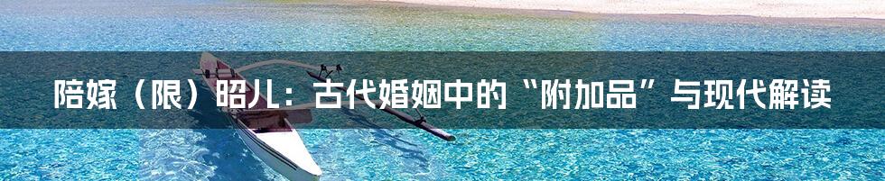 陪嫁(限)昭儿:古代婚姻中的“附加品”与现代解读