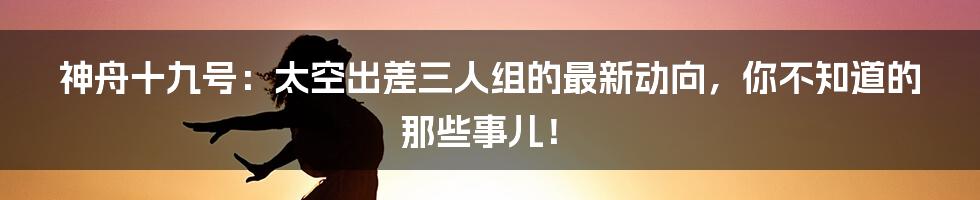 神舟十九号:太空出差三人组的最新动向,你不知道的那些事儿!