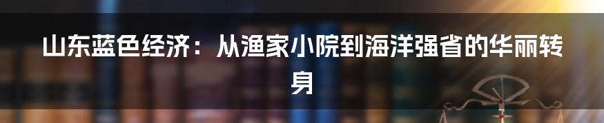 山东蓝色经济:从渔家小院到海洋强省的华丽转身