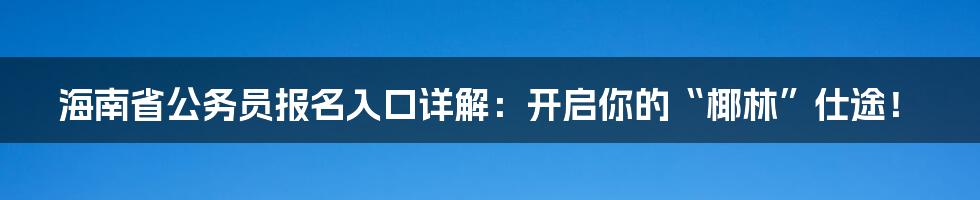 海南省公务员报名入口详解：开启你的“椰林”仕途！