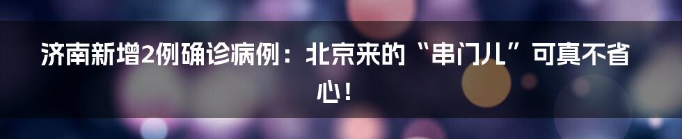 济南新增2例确诊病例:北京来的“串门儿”可真不省心!