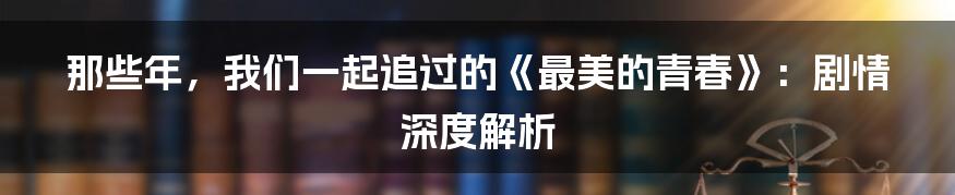 那些年,我们一起追过的《最美的青春》:剧情深度解析