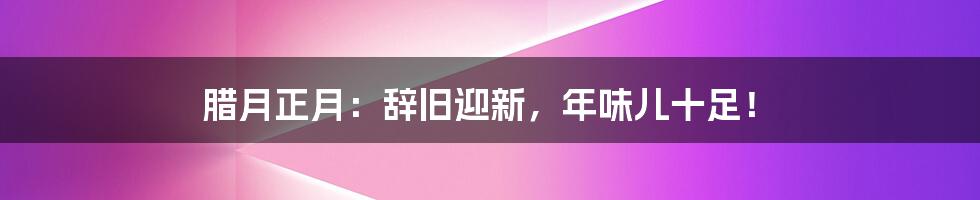 腊月正月:辞旧迎新,年味儿十足!