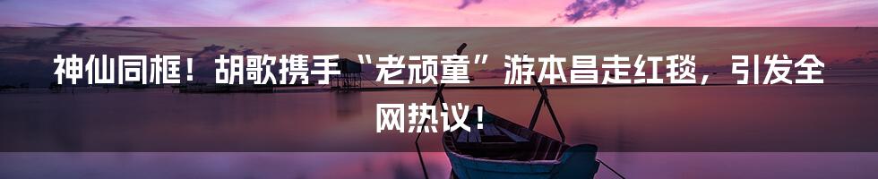 神仙同框!胡歌携手“老顽童”游本昌走红毯,引发全网热议!